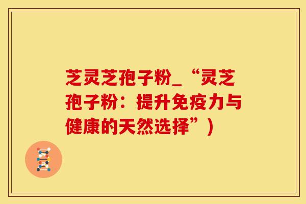芝灵芝孢子粉_“灵芝孢子粉：提升免疫力与健康的天然选择”)