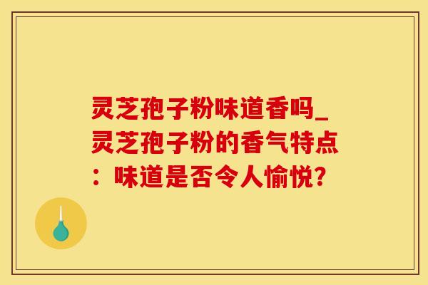 灵芝孢子粉味道香吗_灵芝孢子粉的香气特点:味道是否令人愉悦? 灵芝孢子粉味道香吗_灵芝孢子粉的香气特点:味道是否令人愉悦?