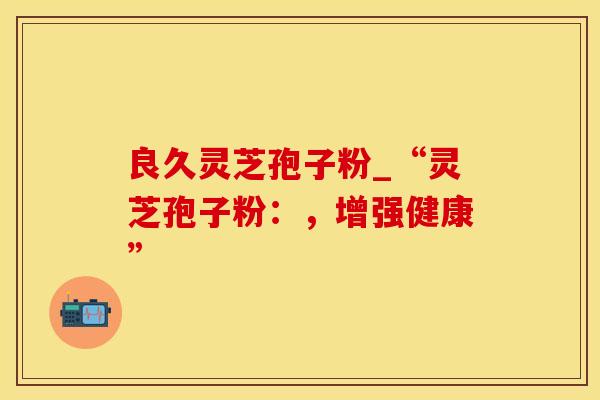 良久灵芝孢子粉_“灵芝孢子粉:,增强健康” 良久灵芝孢子粉_“灵芝孢子粉:,增强健康”