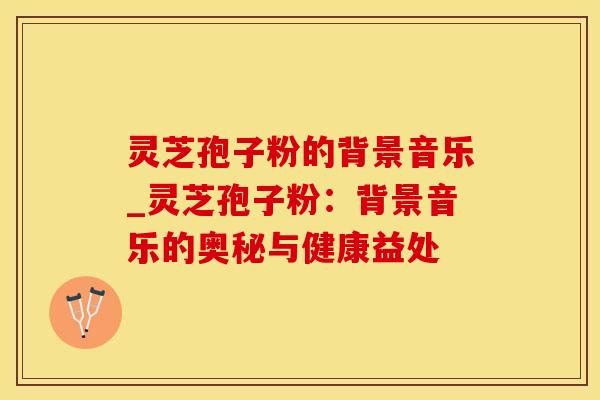 灵芝孢子粉的背景音乐_灵芝孢子粉:背景音乐的奥秘与健康益处 灵芝孢子粉的背景音乐_灵芝孢子粉:背景音乐的奥秘与健康益处