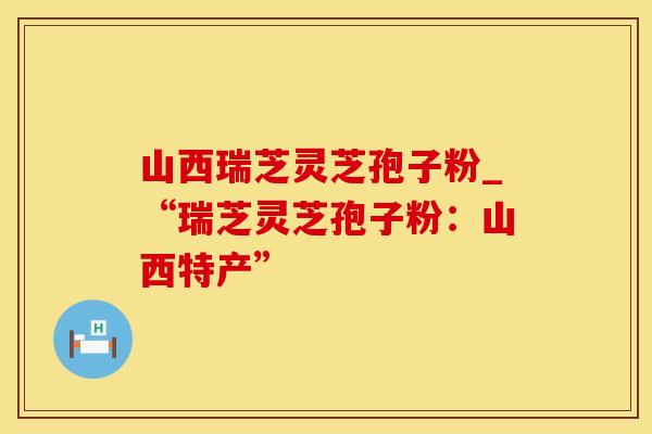 山西瑞芝灵芝孢子粉_“瑞芝灵芝孢子粉：山西特产”