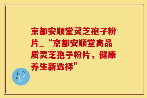 京都安顺堂灵芝孢子粉片_“京都安顺堂高品质灵芝孢子粉片,健康养生新选择” 京都安顺堂灵芝孢子粉片_“京都安顺堂高品质灵芝孢子粉片,健康养生新选择”