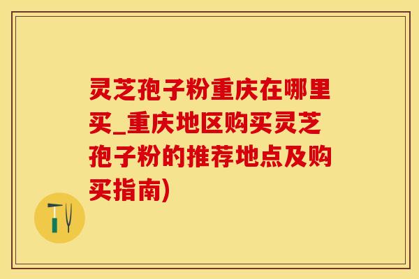 灵芝孢子粉重庆在哪里买_重庆地区购买灵芝孢子粉的推荐地点及购买指南)