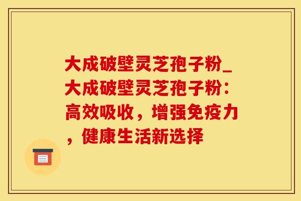 大成破壁灵芝孢子粉_大成破壁灵芝孢子粉:高效吸收,增强免疫力,健康生活新选择 大成破壁灵芝孢子粉_大成破壁灵芝孢子粉:高效吸收,增强免疫力,健康生活新选择