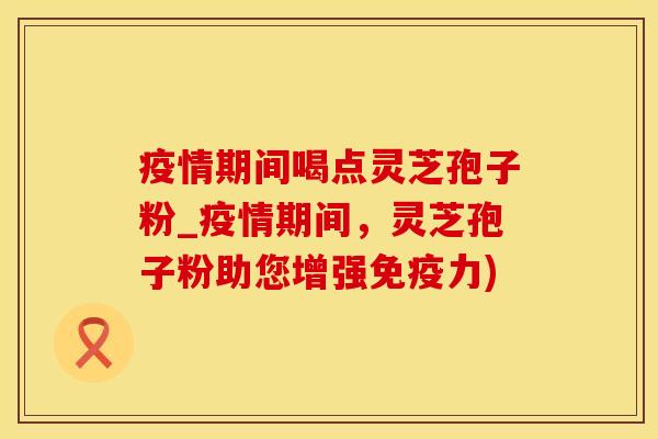 疫情期间喝点灵芝孢子粉_疫情期间，灵芝孢子粉助您增强免疫力)