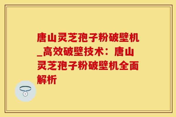 唐山灵芝孢子粉破壁机_高效破壁技术:唐山灵芝孢子粉破壁机全面解析 唐山灵芝孢子粉破壁机_高效破壁技术:唐山灵芝孢子粉破壁机全面解析