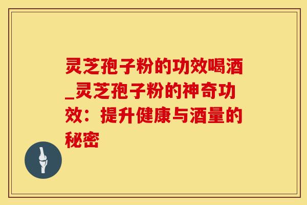 灵芝孢子粉的功效喝酒_灵芝孢子粉的神奇功效:提升健康与酒量的秘密 灵芝孢子粉的功效喝酒_灵芝孢子粉的神奇功效:提升健康与酒量的秘密