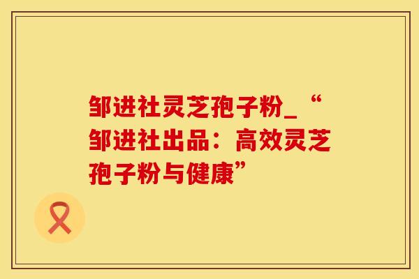 邹进社灵芝孢子粉_“邹进社出品：高效灵芝孢子粉与健康”