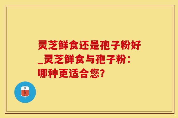 灵芝鲜食还是孢子粉好_灵芝鲜食与孢子粉:哪种更适合您? 灵芝鲜食还是孢子粉好_灵芝鲜食与孢子粉:哪种更适合您?