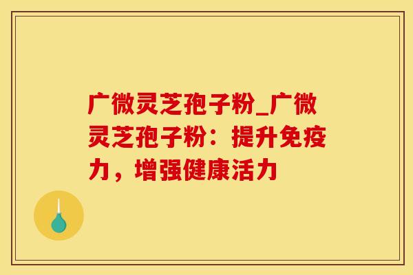 广微灵芝孢子粉_广微灵芝孢子粉：提升免疫力，增强健康活力