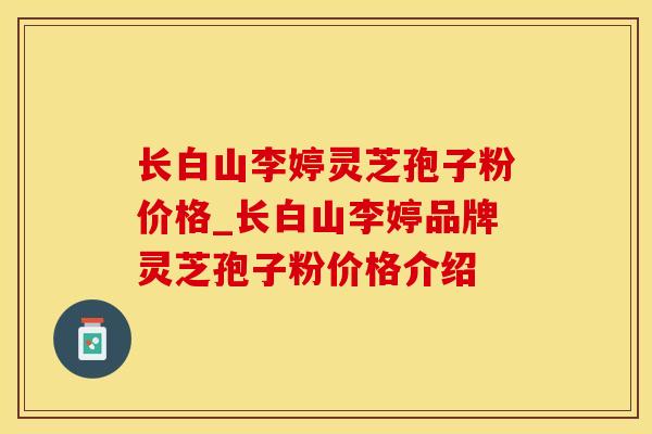 长白山李婷灵芝孢子粉价格_长白山李婷品牌灵芝孢子粉价格介绍