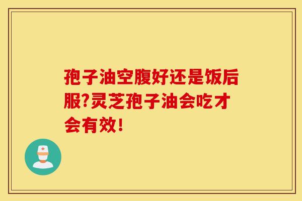 孢子油空腹好还是饭后服?灵芝孢子油会吃才会有效! 孢子油空腹好还是饭后服?灵芝孢子油会吃才会有效!