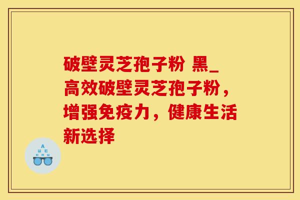 破壁灵芝孢子粉 黑_高效破壁灵芝孢子粉，增强免疫力，健康生活新选择