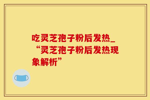 吃灵芝孢子粉后发热_“灵芝孢子粉后发热现象解析” 吃灵芝孢子粉后发热_“灵芝孢子粉后发热现象解析”