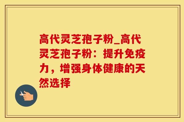 高代灵芝孢子粉_高代灵芝孢子粉：提升免疫力，增强身体健康的天然选择