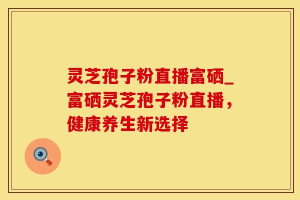灵芝孢子粉直播富硒_富硒灵芝孢子粉直播，健康养生新选择