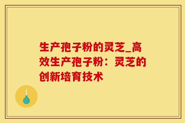 生产孢子粉的灵芝_高效生产孢子粉：灵芝的创新培育技术