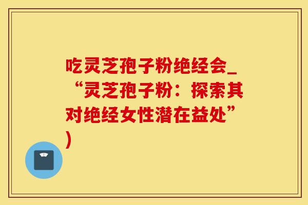 吃灵芝孢子粉绝经会_“灵芝孢子粉：探索其对绝经女性潜在益处”)