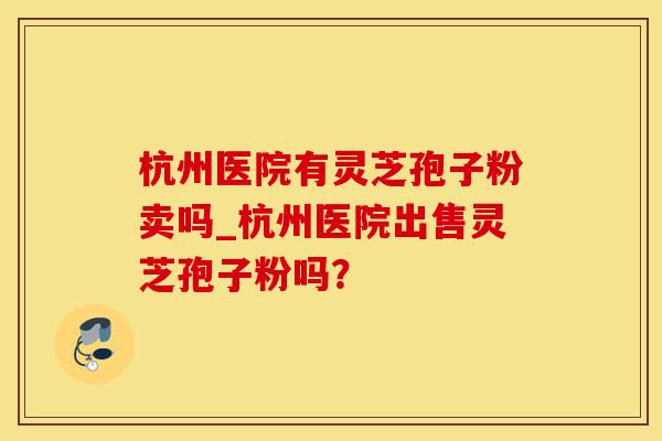 杭州医院有灵芝孢子粉卖吗_杭州医院出售灵芝孢子粉吗？