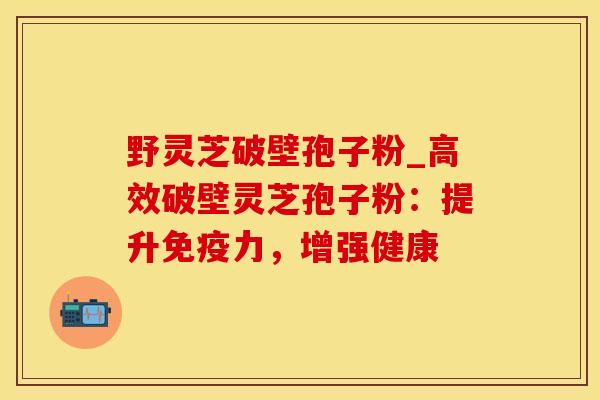 野灵芝破壁孢子粉_高效破壁灵芝孢子粉：提升免疫力，增强健康