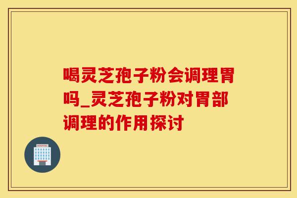 喝灵芝孢子粉会调理胃吗_灵芝孢子粉对胃部调理的作用探讨