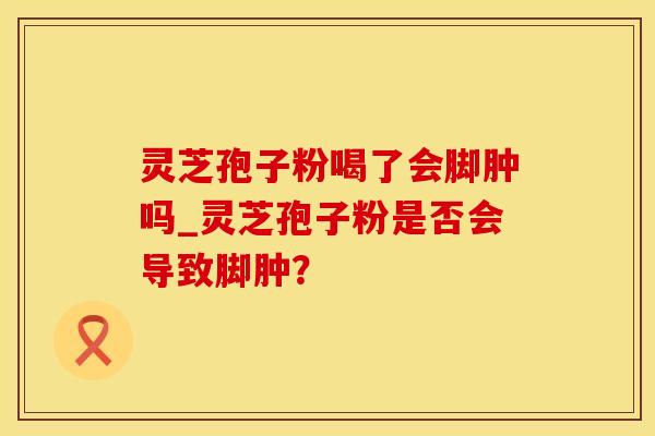 灵芝孢子粉喝了会脚肿吗_灵芝孢子粉是否会导致脚肿？