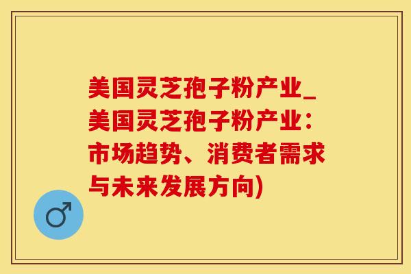 美国灵芝孢子粉产业_美国灵芝孢子粉产业：市场趋势、消费者需求与未来发展方向)
