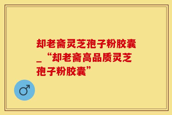 却老斋灵芝孢子粉胶囊_“却老斋高品质灵芝孢子粉胶囊”