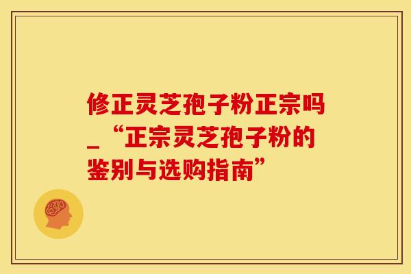 修正灵芝孢子粉正宗吗_“正宗灵芝孢子粉的鉴别与选购指南”
