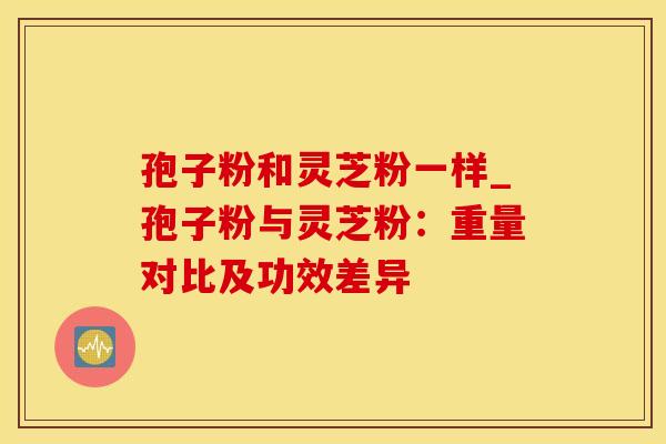 孢子粉和灵芝粉一样_孢子粉与灵芝粉：重量对比及功效差异