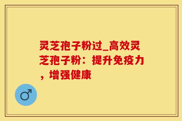 灵芝孢子粉过_高效灵芝孢子粉：提升免疫力，增强健康