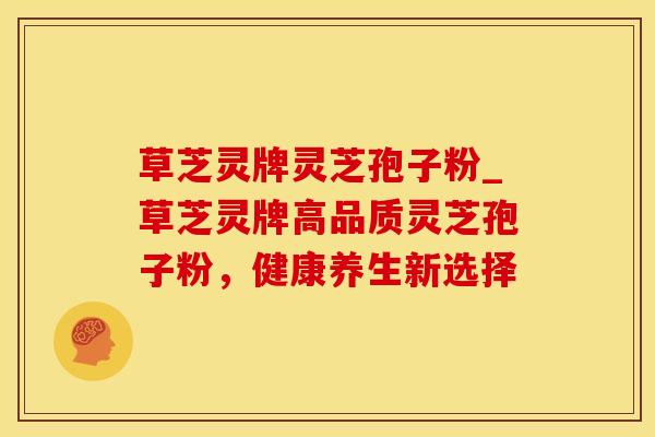 草芝灵牌灵芝孢子粉_草芝灵牌高品质灵芝孢子粉，健康养生新选择