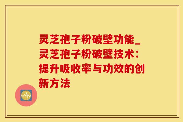 灵芝孢子粉破壁功能_灵芝孢子粉破壁技术：提升吸收率与功效的创新方法