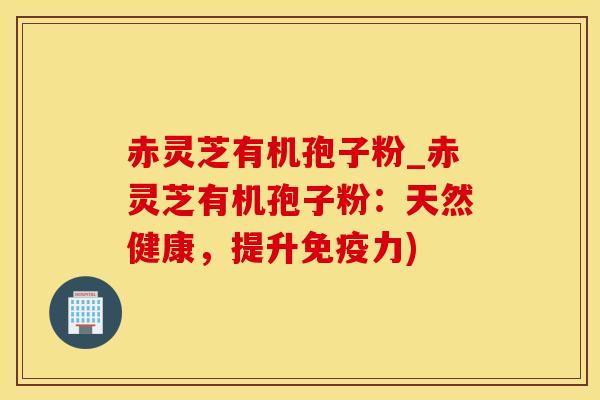 赤灵芝有机孢子粉_赤灵芝有机孢子粉：天然健康，提升免疫力)