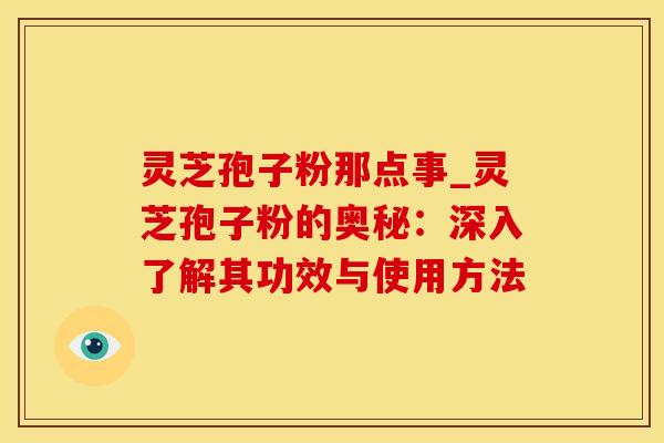灵芝孢子粉那点事_灵芝孢子粉的奥秘：深入了解其功效与使用方法