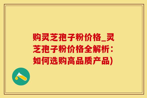 购灵芝孢子粉价格_灵芝孢子粉价格全解析：如何选购高品质产品)