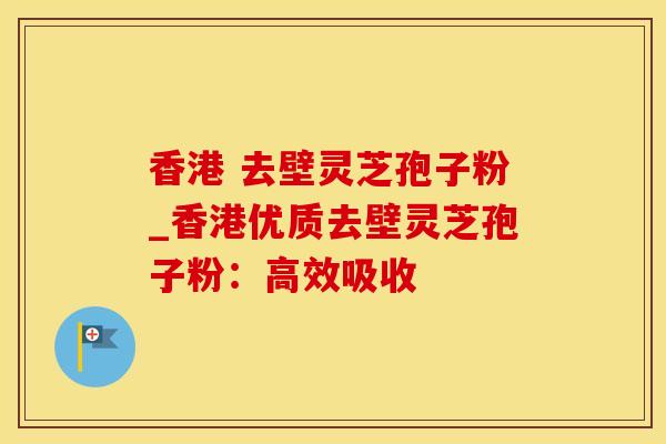 香港 去壁灵芝孢子粉_香港优质去壁灵芝孢子粉：高效吸收