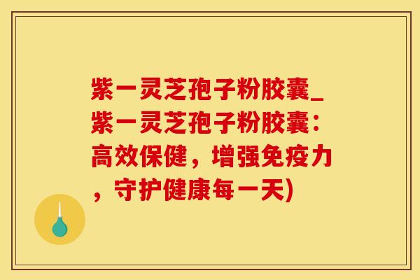 紫一灵芝孢子粉胶囊_紫一灵芝孢子粉胶囊：高效保健，增强免疫力，守护健康每一天)