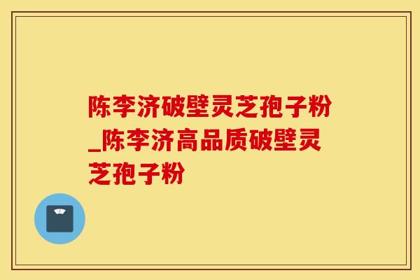 陈李济破壁灵芝孢子粉_陈李济高品质破壁灵芝孢子粉