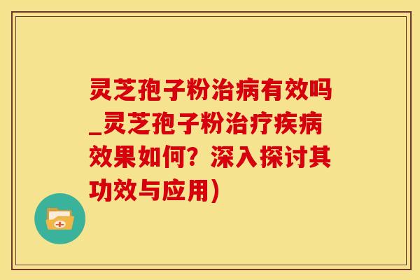 灵芝孢子粉治病有效吗_灵芝孢子粉治疗疾病效果如何？深入探讨其功效与应用)
