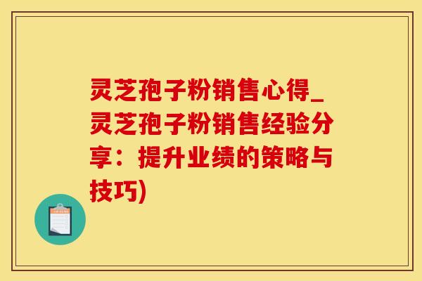 灵芝孢子粉销售心得_灵芝孢子粉销售经验分享：提升业绩的策略与技巧)