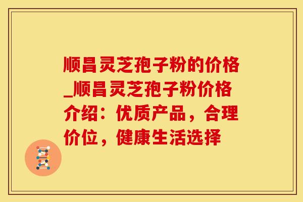 顺昌灵芝孢子粉的价格_顺昌灵芝孢子粉价格介绍：优质产品，合理价位，健康生活选择