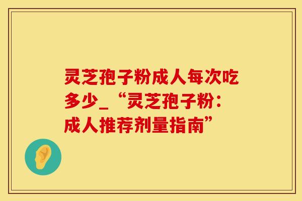 灵芝孢子粉成人每次吃多少_“灵芝孢子粉:成人推荐剂量指南” 灵芝孢子粉成人每次吃多少_“灵芝孢子粉:成人推荐剂量指南”