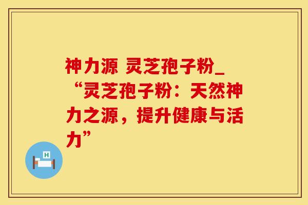 神力源 灵芝孢子粉_“灵芝孢子粉：天然神力之源，提升健康与活力”