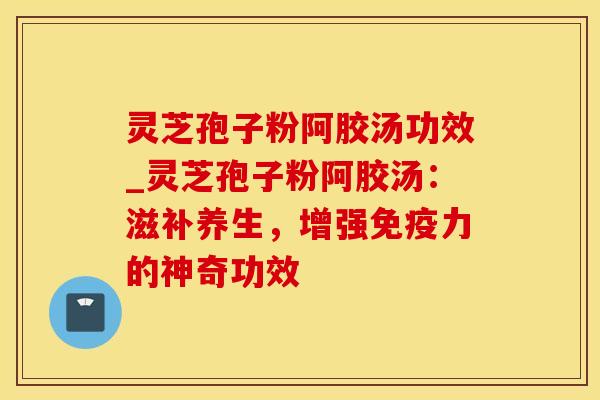 灵芝孢子粉阿胶汤功效_灵芝孢子粉阿胶汤：滋补养生，增强免疫力的神奇功效