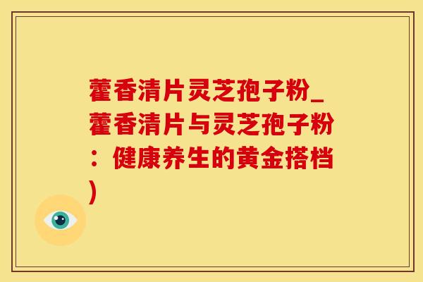 藿香清片灵芝孢子粉_藿香清片与灵芝孢子粉：健康养生的黄金搭档)