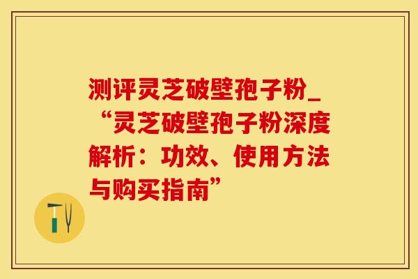 测评灵芝破壁孢子粉_“灵芝破壁孢子粉深度解析：功效、使用方法与购买指南”