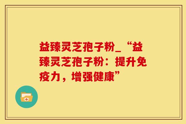 益臻灵芝孢子粉_“益臻灵芝孢子粉：提升免疫力，增强健康”