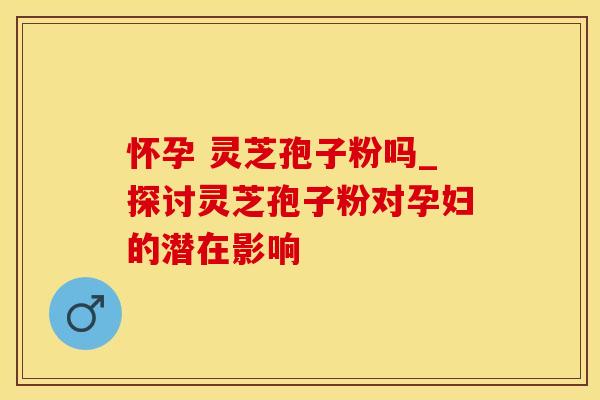 怀孕 灵芝孢子粉吗_探讨灵芝孢子粉对孕妇的潜在影响
