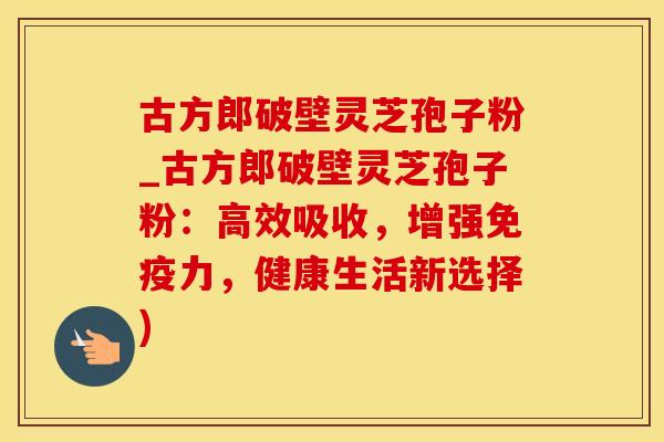 古方郎破壁灵芝孢子粉_古方郎破壁灵芝孢子粉：高效吸收，增强免疫力，健康生活新选择)